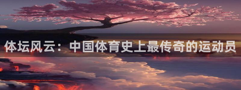 球速体育：体坛风云：中国体育史上最传奇的运动员